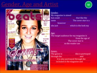 Gender, Age and Artist                                      Q2



                   Gender:
                   My magazine is aimed primarily at females
                   but could also target males that like the
                   same music and artists. The cover star is a
                   female however doesn't look glamorous,
                   she just looks casual which is the look my
                   target audience generally prefer.

                   Age:
                   The target audience for my magazine is
                   mainly aimed at teenagers from the age of
                   16 up to about 22. The cover star is within
                   this age range so the reader can relate and
                   be like her.

                   Genre:
                   The genre is ‘Urban Chart’ this is portrayed
                   through the cover stars clothes and where
                   she is. It is also portrayed through the other
                   stars included in the magazine and through
                   the stars name.
 