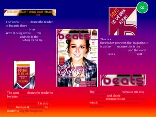 Q2



The word ‘biggest’ draws the reader
in because there is nothing else on
the market like it or as big as this.
With it being at the top this draws
the reader and this is the first thing
they will see when its on the news               This is a repeat of the free giveaway
stand.                                           the reader gets with the magazine. It
                                                 is at the top because this is the first
                                                 thing the reader sees and the word
                                                 ‘free’ is in a different colour so it
                                                 stands out from the rest of the
                                                 magazine.




 The word ‘free’ draws the reader in     The masthead stands out because it is in a
 because it is something that they       bright colour and also it also breaking
 don't have to pay for and get free if   conventions because it is in lower case text
 they buy the magazine. It is also       which doesn't happen with many other
 bigger because it persuades the         magazines.
 reader to buy the magazine.
 