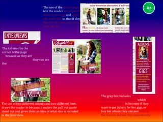 The use of the extra images                                       Q2
                              lets the reader see what the
                              artist is wearing and what
                              she looks like so that if they
                              like her they can copy it too
                              look like her.




The tab used in the top left hand
corner of the page draws the reader
in because as they are flicking
through the magazine they can see
the feature and are drawn to it.




                                                               The grey box includes extra
                                                               information about the star which
The use of two different colours and two different fonts       draws the reader in because if they
draws the reader in because it makes the pull out quote        want to get tickets for her gigs, or
stand out and gives them an idea of what else is included      buy her album they can just look at
in the interview.                                              the feature and see this immediately.
 