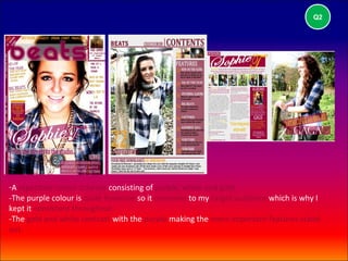 Q2




-A repetitive colour scheme consisting of purple, white and gold.
-The purple colour is quite feminine so it connotes to my target audience which is why I
kept it consistent throughout.
-The gold and white contrast with the purple making the more important features stand
out.
 