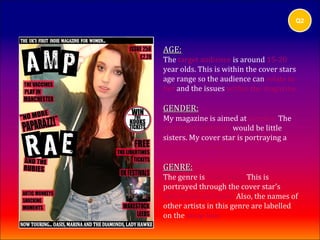 Q2



AGE:
The target audience is around 15-20
year olds. This is within the cover stars
age range so the audience can relate to
her and the issues within the magazine.

GENDER:
My magazine is aimed at females. The
secondary audience would be little
sisters. My cover star is portraying a
female indie look.

GENRE:
The genre is indie/rock. This is
portrayed through the cover star’s
expression and pose. Also, the names of
other artists in this genre are labelled
on the strap line.
 