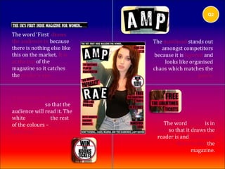 Q2



The word ‘First’ draws
the audience in because      The masthead stands out
there is nothing else like      amongst competitors
this on the market. It is    because it is layered and
at the top of the                looks like organised
magazine so it catches       chaos which matches the
the reader’s eye.                               genre.


A button on the side of
the magazine so that the
audience will read it. The
white contrasts the rest
of the colours – eye             The word ‘FREE’ is in
catching.                     bold so that it draws the
                              reader is and persuades
                                       them to buy the
                                              magazine.
 