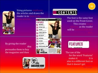 Q2

           Using pictures emphases
           the articles and draws the
           reader in to flick to the
           main articles.                The font is the same font
                                         used on the Front Cover.
                                               This creates brand
                                            identity as the reader
                                         will be familiar with this
                                                              font.



By giving the reader
offers and discounts, this
persuades them to buy
the magazine and then                   The use of the pink colour
subscribe to it.                           for the word ‘Features’
                                           makes it stand out. It is
                                         also in a different font so
                                         that it doesn’t get lost on
                                                          the page.
 