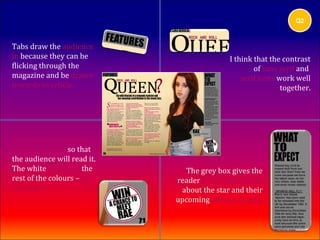 Q2



Tabs draw the audience
in because they can be                      I think that the contrast
flicking through the                                of sans serif and
magazine and be drawn                           serif fonts work well
towards to article.                                          together.




A button at the bottom
of the magazine so that
the audience will read it.
The white contrasts the        The grey box gives the
rest of the colours – eye    reader more information
catching.                     about the star and their
                             upcoming albums or gigs.
 