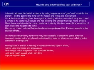 Q5                                How did you attract/address your audience?


I chose to address the ‘Metal’ audience, by using langue such as “gore” and “music for the
broken” I tried to get into the mind’s of the reader and reflect this through text.
I took the theme all throughout the magazine, starting with the cover star for my star I used
a female of 17 years old, because she has piercing and tattoos this helps me to create a
Metal theme and attracts the correct audience, instantly it hints at more of the same kind of
stars inside the magazine to come.
Also on my cover I included feature bands such as parkway drive, Pantera, amends to the
dead and more...

The fonts used within my front cover may be successful to attract the genre aimed at
because it relates to the scruffy and scribble writing used on album covers, relating to the
contents of the magazine

My magazine is similar to kerrang or rocksound due to style of music,
 bands used and dress and appearance.
This being a metal magazine, I can compare the two,
 and get a rough idea of what I can do to
improve my own work
 