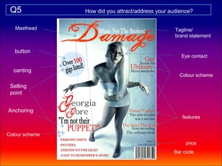Q5             How did you attract/address your audience?


   Masthead                                        Tagline/
                                                   brand statement


   button
                                                     Eye contact

  canting
                                                    Colour scheme

 Selling
 point


Anchoring
                                                      features


Colour scheme
                                                       price
                                                  Bar code
 