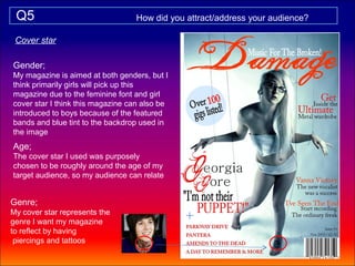 Q5                               How did you attract/address your audience?

 Cover star

Gender;
My magazine is aimed at both genders, but I
think primarily girls will pick up this
magazine due to the feminine font and girl
cover star I think this magazine can also be
introduced to boys because of the featured
bands and blue tint to the backdrop used in
the image
Age;
The cover star I used was purposely
chosen to be roughly around the age of my
target audience, so my audience can relate


Genre;
My cover star represents the
genre I want my magazine
to reflect by having
 piercings and tattoos
 