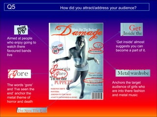 Q5                   How did you attract/address your audience?




Aimed at people
who enjoy going to                                 ‘Get inside' almost
watch there                                        suggests you can
favoured bands                                     become a part of it.
live




                                                 Anchors the target
The words ‘gore’                                 audience of girls who
and ‘I've seen the                               are into there fashion
end’ anchor the                                  and metal music
metal theme of
horror and death
 
