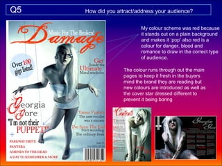 Q5   How did you attract/address your audience?


                          My colour scheme was red because
                          it stands out on a plain background
                          and makes it ‘pop’ also red is a
                          colour for danger, blood and
                          romance to draw in the correct type
                          of audience.

                   The colour runs through out the main
                   pages to keep it fresh in the buyers
                   mind the brand they are reading but
                   new colours are introduced as well as
                   the cover star dressed different to
                   prevent it being boring
 
