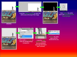 I used the magic wand tool to select the                                   I then deleted the white
              white area at the top of the image.                                   space and removed the lock
                                                                                           from the layer.




ORIGINAL




                                                                  I deleted the white
                                                                     space and then
           I then made a new layer to                            deselected the area.
                                           I used the magic
             make the background go      wand tool to select
                  transparent.            the area between
                                        Jacks legs that hadn’t
                                            been removed.
 
