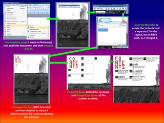 I inserted WordArt to
                                                                                      create the ‘ontents’ and
                                                                                         a seperate C for the
                                                                                        capital, but it didn’t
                                                                                       work, so I changed it.
 I inserted the image I made in Photoshop
into publisher document and then cropped
                   it to fit.




                                               I inserted boxes behind the numbers,
                                                    and changed the colour of the
                                                          number to white.


      I changed the font (OCR Extended)
          and then decided to create 3
     different pieces for Contents splitting
                  the word up.
 