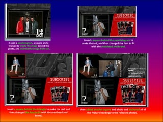 I used a square behind the parallelogram to
  I used a parallelogram, a square and a                     make the red, and then changed the font to fit
 triangle to create the shape behind the                             with the masthead and brand.
 photo, and inserted the image from file.




I used a square behind the triangle to make the red, and   I then added another square and photo and anchored all of
   then changed the font to fit with the masthead and              the feature headings to the relevant photos.
                         brand.
 