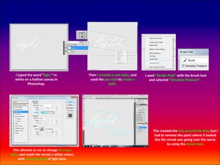 I typed the word “light.” in              Then I created a new layer, and   I used “Stroke Path” with the brush tool
   white on a hollow canvas in                used the pen tool to create a       and selected “Simulate Pressure”.
           Photoshop.                                     path.




                                                                                    This created the line around the text, but I
                                                                                     had to remove the parts where it looked
                                                                                     like the streak was going over the word,
                                                                                              by using the eraser tool.
  This allowed to me to change the layer
style, and made the streak a white colour,
     with an outer glow of light blue.
 