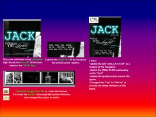 The same technique using outerglow I added the Stand First in to introduce
                                                                             I then:
(light blue) and inner fill (white) was  the article to the readers.         •Added the tab “CTRL CATCH UP” as a
       used on the “JACK” text.
                                                                             feature of the magazine.
                                                                             •Added the [MMJ STAR] subheading
                                                                             under “Jack”
                                                                             •Added the speech marks around the
                                                                             quote
                                                                             •Changed the “I’ve” to “We’ve” to
                                                                             include the other members of the
                                                                             band.
           I inserted images from file to create the banner.
         To create the border I increased the border thickness
                   and changed the colour to white.
 