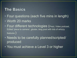 • Four questions (each five mins in length)
• Worth 20 marks
• Four different technologies (Prezi, Video podcast,
Edited ‘piece to camera’, gloster, blog post with lots of whizzy
features )

• Needs to be carefully planned/scripted/
produced
• You must achieve a Level 3 or higher

 