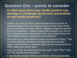 • In what ways does your media product use,
develop or challenge forms and conventions
of real media products?
• Clearly, you need to able to demonstrate that you have an
understanding of the conventions of each of the three media
you are working on (music videos, digipaks magazine adverts
and band websites) – briefly analyse the research you did for
this, illustrating with screen-grabs from your blog to show the
‘real’ media products referred to in the question
• How does your work adhere to these conventions? Why? Pick
out some specific examples and illustrate them visually –
again, screen grabs or selected video can be very powerful to
really make your points clear
• Have you been unconventional in any way? How? Why? Why
not? Be specific and illustrate it
• It should also contain reference to theory, where appropriate

 