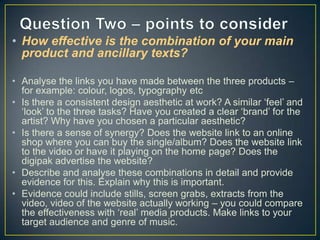 • How effective is the combination of your main
product and ancillary texts?
• Analyse the links you have made between the three products –
for example: colour, logos, typography etc
• Is there a consistent design aesthetic at work? A similar ‘feel’ and
‘look’ to the three tasks? Have you created a clear ‘brand’ for the
artist? Why have you chosen a particular aesthetic?
• Is there a sense of synergy? Does the website link to an online
shop where you can buy the single/album? Does the website link
to the video or have it playing on the home page? Does the
digipak advertise the website?
• Describe and analyse these combinations in detail and provide
evidence for this. Explain why this is important.
• Evidence could include stills, screen grabs, extracts from the
video, video of the website actually working – you could compare
the effectiveness with ‘real’ media products. Make links to your
target audience and genre of music.

 