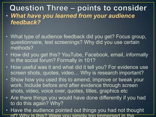 • What have you learned from your audience
feedback?
• What type of audience feedback did you get? Focus group,
questionnaire, test screenings? Why did you use certain
methods?
• How did you get this? YouTube, Facebook, email, informally
in the social forum? Formally in 101?
• How useful was it and what did it tell you? For evidence use
screen shots, quotes, video… Why is research important?
• Show how you used this to amend, improve or tweak your
work. Include before and after evidence through screen
shots, video, voice over, quotes, titles, graphics etc
• Are there things you would have done differently if you had
to do this again? Why?
• Have the audience pointed out things you had not thought

 