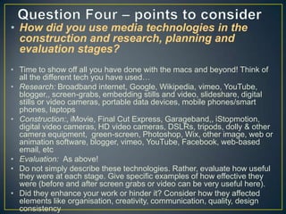 • How did you use media technologies in the
construction and research, planning and
evaluation stages?
• Time to show off all you have done with the macs and beyond! Think of
all the different tech you have used…
• Research: Broadband internet, Google, Wikipedia, vimeo, YouTube,
blogger,, screen-grabs, embedding stills and video, slideshare, digital
stills or video cameras, portable data devices, mobile phones/smart
phones, laptops
• Construction:, iMovie, Final Cut Express, Garageband,, iStopmotion,
digital video cameras, HD video cameras, DSLRs, tripods, dolly & other
camera equipment, green-screen, Photoshop, Wix, other image, web or
animation software, blogger, vimeo, YouTube, Facebook, web-based
email, etc
• Evaluation: As above!
• Do not simply describe these technologies. Rather, evaluate how useful
they were at each stage. Give specific examples of how effective they
were (before and after screen grabs or video can be very useful here).
• Did they enhance your work or hinder it? Consider how they affected
elements like organisation, creativity, communication, quality, design
consistency

 