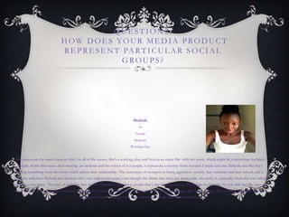 QUE STION2:
HOW DOE S YOUR ME DIA PRODUCT
RE PRE SE NT PARTICUL AR SOCIAL
GROUPS?
Melinda
16
Female
Students
Working class
She represents the main character that‟s in all of the scenes. She's a working class and lives in an estate flat with her mum, which might be a stereotype for black
people. In the first scene she's wearing an uniform and the colour of it is purple, it represents a mystery from research I made and also Melinda acts like she‟s
hiding something from her mum which affects their relationship. The stereotype of teenagers as being aggressive, moody, lazy criminals and hate school, and it
connects with how Melinda acts because she's very rude to her mum, even though she thinks that she's not being rude, she really is, especially when she was rolling
her eyes at her mum. The type of audience that we like Melinda's character is people that‟s the same age as her. This might be because 16 year olds feel like they are
always „right‟. We was trying to create a character that wasn‟t around and even though there's a lot of teenagers who have a story. The technical skills that we used
was mise-en-scene especially with the costume and props that was around them.
 