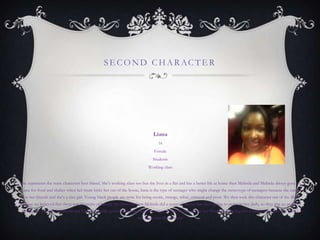 SE COND CHARACTE R
Liana
16
Female
Students
Working class
She represents the main characters best friend. She's working class too but she lives in a flat and has a better life at home then Melinda and Melinda always goes to
liana for food and shelter when her mum kicks her out of the house, liana is the type of teenager who might change the stereotype of teenagers because she cares
for her friends and she's a nice girl. Young black people are none for being exotic, strange, tribal, criminal and poor. We then took this character out of the film
because we believed that there was no point of having her there because Melinda did a scene of saying that she's going to move to her dads, so they was no point of
having her say it to her friend and the acting skills spoiled the genre, liana was meant to be more sad that her friend was leaving but it didn‟t seem that she wasn‟t
sad to see her friend leave.
 