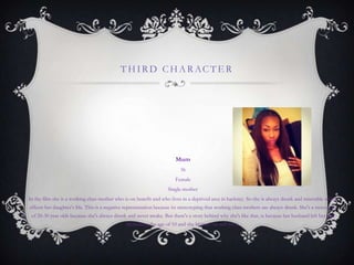 THIRD CHARACTE R
Mum
36
Female
Single-mother
In the film she is a working class mother who is on benefit and who lives in a deprived area in hackney. So she is always drunk and miserable which
effects her daughter‟s life. This is a negative representation because its stereotyping that working class mothers are always drunk. She's a stereotype
of 20-30 year olds because she's always drunk and never awake. But there's a story behind why she's like that, is because her husband left her and
Melinda at the age of 10 and she blames her self for it.
 