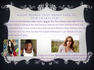 RIGHT PE OPL E THAT MIGHT L INK TO
OUR CHARACTE RS…
I think that our first character might match someone like „Tracy Beaker‟, this might because they
both have issues of staying in the same house as someone who don‟t understand them well.
They have both been in care, social workers find out about Melinda's Mum drinking issues and
took her away from her mum, but then she stopped drinking just to get Melinda back, but
afterward started of again.
I think that Emma Watson would be a prefect actress for
our film because she's a good actress and she has starred
in drama films in the past.
 