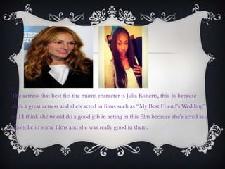 The actress that best fits the mums character is Julia Roberts, this is because
she's a great actress and she's acted in films such as “My Best Friend's Wedding”
and I think she would do a good job in acting in this film because she's acted as a
alcoholic in some films and she was really good in them.
 