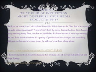 QUE STION3:
WHAT K IND OF INSTITUTION
MIGHT DISTRIBUTE YOUR ME DIA
PRODUCT & WHY?
We done are research on Universal and Columbia. This is because the films that is been made
are really intrusting, especially „Grown Ups‟, that‟s the movie I researched on, this is because we
enjoy watching funny films, but then we decided to do drama because is more eye opening.
We also done research on how the opening of productions have changed into something
different, the link at the bottom shows the video of what I am talking about:
https://www.youtube.com/watch?v=E98iTbFqRuM
I did some research on Columbia because they produce a lot of movies such as Skyfall and
Hope Springs.
http://youtu.be/b5XAVws0UsE
 
