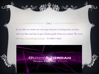 In our film we made our own logo because its being more creative
with our film and also to get a better grade from my teacher. We went
on http://www.flixpress.com/ to make a logo.
 