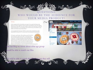 QUE STION4:
WHO WOUL D BE THE AUDIE NCE FOR
YOUR ME DIA PRODUCT?
On our blog we wrote about what age group
would be able to watch our film.
12a will be able to watch this film because they will
understand the story.
 