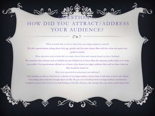 QUESTION 5:
HOW DID YOU ATTRACT/ADDRESS
YOUR AUDIENCE?
What research did you do to find what your target audience wanted?
We did a questionnaire asking them their age, gender and favourite drama films and also what sub-genre they
prefer to watch.
What decisions and revision did you make about form and content based on these findings?
We watched other dramas such as kidulthood and Adulthood, in these films the opening credits helps us to make
our credits. Our questionnaire allowed us to know what drama our target audience likes and we knew what are
film should be based on.
Were you successful in attracting your audience?
After finishing our film we showed it to a selection of our target audience and got them to talk about it and we also filmed
them talking about what they thought about our film. We got a lot of feedback from our target audience and from the
feedback we know what to do for our final finishing of the film. However, they thought that some shots needed some work.
 