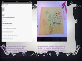 This is the questionnaire we gave out to
people and asking them what they like
about drama and what they favourite movie
is we got a lot of feedback from people and it
gave us an idea of what are film should be about,
but we always had an idea of what are film was
going to be about.
We then planned this mind map after all the
feedback we got from people which helped
us a lot to think about what people like about
drama films and what we can do from them
to like our film.
 