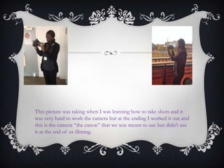 This picture was taking when I was learning how to take shots and it
was very hard to work the camera but at the ending I worked it out and
this is the camera “the canon” that we was meant to use but didn‟t use
it at the end of us filming.
 