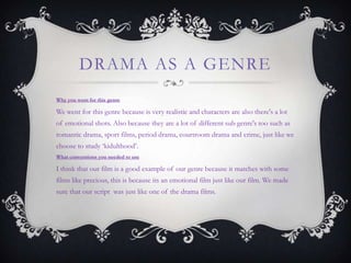 DRAMA AS A GENRE
Why you went for this genre
We went for this genre because is very realistic and characters are also there's a lot
of emotional shots. Also because they are a lot of different sub genre's too such as
romantic drama, sport films, period drama, courtroom drama and crime, just like we
choose to study „kidulthood‟.
What conventions you needed to use
I think that our film is a good example of our genre because it matches with some
films like precious, this is because its an emotional film just like our film. We made
sure that our script was just like one of the drama films.
 