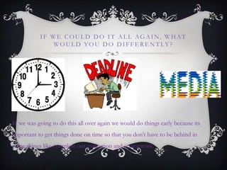 IF WE COUL D DO IT AL L AGAIN, WHAT
WOUL D YOU DO DIFFE RE NTLY?
If we was going to do this all over again we would do things early because its
important to get things done on time so that you don‟t have to be behind in
some things like complete our evaluation and coursework.
 