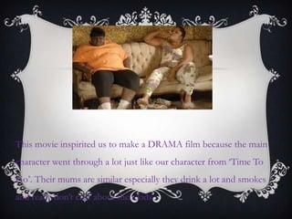 This movie inspirited us to make a DRAMA film because the main
character went through a lot just like our character from „Time To
Go‟. Their mums are similar especially they drink a lot and smokes
and really don‟t care about their kids.
 