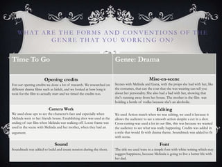 WHAT ARE THE FORMS AND CONVENTIONS OF THE
GE NRE THAT YOU WORK ING ON?
Time To Go Genre: Drama
Opening credits
For our opening credits we done a lot of research. We researched on
different drama films such as kidult, and we looked at how long it
took for the film to actually start and we timed the credits too.
Mise-en-scene
Scenes with Melinda and Liana, with the props she had with her, like
the costumes, that can the coat that she was wearing can tell you
about her personality. She also had a bad with her, showing that
she's running away from her house. The mother in the film was
holding a bottle of vodka because she's an alcoholic.
Camera Work
We used close ups to see the character‟s face and especially when
Melinda went to her friends house. Establishing shot was used at the
ending of our film when Melinda was walking off. Loose frame was
used in the scene with Melinda and her mother, when they had an
argument.
Editing
We used Action match when we was editing, we used it because it
allows the audience to see a smooth action despite a cut in a shot.
Cross-cutting was used a lot in our film, this was because we wanted
the audience to see what was really happening. Credits was added in
a style that would fit with drama theme. Soundtrack was added to fit
with scene.
Sound
Soundtrack was added to build and create tension during the shots.
Font
The title we used were in a simple font with white writing which may
suggest happiness, because Melinda is going to live a better life with
her dad.
 