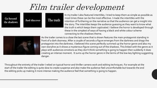 Film trailer development
In my trailer I also featured intertitles. I tried to keep them as simple as possible as
most times these can be the most effective. I made the intertitles with the
intention of furthering on the narrative so that the audience can get a insight into
the story.The intertitles keeps the audience guessing as they want to know what
the truth is which keeps them captivated. I believe the horror is developed through
these in the simplest of ways of having a black and white colour scheme
connecting to the shadows theme.
As the trailer comes to a close the last scene that is shown features the main protagonist standing in
front of a dark doorway. After a couple of seconds a figure emerges from the darkness and drags the
protagonist into the darkness. I believed this scene perfectly summed up the horror genre and also my
own storyline as it shows a mysterious figure coming out of the shadows.This linked with the genre as it
plays with audiences emotions as they don’t think something is going to happen then suddenly it does
creating an intense moment. It sums up the horror genre in the terms of the low key lighting suggesting
danger.
Throughout the entirety of the trailer I relied on typical horror and thriller camera work and editing techniques. For example at the
start of the trailer the editing is quite slow to create suspense and also make the audience feel uncomfortable but towards the end
the editing picks up making it more intense making the audience feel that something is going to happen.
 