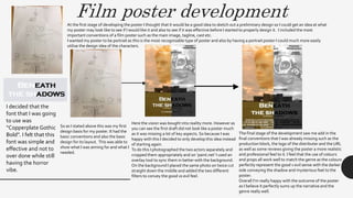 Film poster developmentAt the first stage of developing the poster I thought that it would be a good idea to sketch out a preliminary design so I could get an idea at what
my poster may look like to see if I would like it and also to see if it was effective before I started to properly design it. I included the most
important conventions of a film poster such as the main image, tagline, cast etc.
I wanted my poster to be portrait as this is the most recognisable type of poster and also by having a portrait poster I could much more easily
utilise the design idea of the characters.
I decided that the
font that I was going
to use was
“Copperplate Gothic
Bold”. I felt that this
font was simple and
effective and not to
over done while still
having the horror
vibe.
So as I stated above this was my first
design basis for my poster. It had the
basic conventions and also the basic
design for its layout. This was able to
show what I was aiming for and what I
needed.
Here the vision was bought into reality more. However as
you can see the first draft did not look like a poster much
as it was missing a lot of key aspects. So because I was
happy with this I decided to only develop this idea instead
of starting again.
To do this I photographed the two actors separately and
cropped them appropriately and on ‘paint.net’ I used an
overlay tool to sync them in better with the background.
On the background I placed the same photo on twice cut
straight down the middle and added the two different
filters to convey the good vs evil feel.
The final stage of the development saw me add in the
final conventions that I was already missing such as the
production block, the logo of the distributer and the URL
as well as some reviews giving the poster a more realistic
and professional feel to it. I feel that the use of colours
and props all work well to match the genre as the colours
perfectly represent the good v evil sense with the darker
side conveying the shadow and mysterious feel to the
poster.
Overall I’m really happy with the outcome of the poster
as I believe it perfectly sums up the narrative and the
genre really well.
 