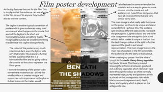 Film poster development
At the top features the cast for the film.This
is simply so that the audience can see who is
in the film to see if its anyone they like but
also to see new comers.
I also featured in some reviews for the
movie to act as a way to generate more
interest into the movie and pull
audiences in. I used three companies that
have all reviewed films that are very
similar to my own.
The tagline is another typical convention of
posters which gives audiences a very brief
summary of what happens in the movie. So I
wanted the tagline to be short and
memorable but also something that Is
recognisable but also be sinister something
that I believe this tagline does perfectly.
The main image is what really sells the movie
on the poster so it has to be unique and stand
out and I think I achieve this.The poster is
split into two different sides one to represent
the protagonist (Lighter c0lour) and the other
side to represent the antagonist (black and
white). What makes it unique is the fact that
the text changes colour at the split to further
represent the good vs evil visual
representation. The main image features the
main two characters in the film which tells
the audience who the story is really about.
The colour of the poster is very much
intentional dark, even the lighter side
isn’t that bright.This is done to further
tell the audience that this is a
horror/thriller film and its going to be a
dark movie so the colour represent the
films genre.
When creating my poster I had the idea of
tying it to the media theory binary opposites
by Claude Strauss.This theory is about
showing the difference between good and
evil as binary opposites which I believe I have
done through the colour as white normally
represents hope, purity and goodness which
is placed on the protagonists side while
black commonly represents evil, death,
decay and mystery which is placed on the
antagonists side.
I wanted the setting of the poster to be
somewhere mysterious so I picked this
small castle as it creates intrigue and
mystery as to its importance to the plot as
it does feature in the trailer as well.
 