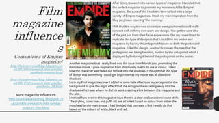 Film
magazine
influence
s
Conventions of Empire
magazine:
http://lukereevesa2blog.blogspot.co.
uk/2018/03/research-into-similar-
products-empire.html
http://lukereevesa2blog.blogspot.co.
uk/2017/12/research-into-similar-
products_18.html
• After doing research into various types of magazines I decided that
the perfect magazine to promote my movie would be ‘Empire’
magazine. Because of this I took the time to look into a large
variety of Empire magazines. I took my main inspiration from the
May 2017 issue covering ‘the mummy’.
• I felt that the way the two characters were positioned would really
connect well with my own story and design. You get the core idea
of the plot just from their facial expressions. On my cover I tried to
replicate this type of design so that I could link my poster and
magazine by having the antagonist feature on both the poster and
magazine. Like this design I wanted to convey the idea that the
protagonist was being haunted, hunted by the antagonist which I
displayed by featuring it behind the protagonist on the poster.
Another magazine that I really liked was this issue from March 2001 promoting the
Hannibal movie. I grew inspiration from this mainly due to its use of colour. I liked
how the character was faded out to fade into the shadows. I thought that this type
of design was something I could get inspiration as my movie was all about the
shadows.
So in my final magazine cover I added in some fade effects on my antagonist in the
background to give the slight effect that the antagonist was fading away into the
shadows which was where he did his work creating a link between the magazine and
the plot.
I noticed how even in this magazine issue there is a clear and consistent house style.
The skyline, cover lines and puffs etc are all linked based on colour from either the
masthead or the main image. I had decided that to create a link I would do this
based on the colours of white, black and red.
More magazine influences:
http://lukereevesa2blog.blogspot.co
.uk/2018/02/research-into-similar-
product-film.html
 