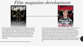 Film magazine development
When I first started the design process for my magazine I wanted
to do something similar to the ‘Hannibal’ issue which featured the
main antagonist and then I would fade the antagonist out into the
shadows. While I had some of the conventions featured on this
early design I felt that this did not display the conventions of the
magazines effectively nor my own narrative. So that’s where I
found ‘the mummy’ magazine which very much influenced my
final design.
I tried to create synergy with my products in the simplest of ways. Firstly on
both my poster and magazine I featured both my protagonist and my
antagonist to further that idea of their importance to the story. Secondly I
used a similar colours in terms of using darker colour to be able to tell the
audience that this is in fact a horror film. I used a dark background so that I
could fade the mask better to show the link between the narrative of the
shadows. I also added in a layer of smoke at the bottom to create the
mysterious feel. After these vital aspects were added I started to add the rest
of the typical conventions for the magazine such as the cover lines, skyline
etc.
 