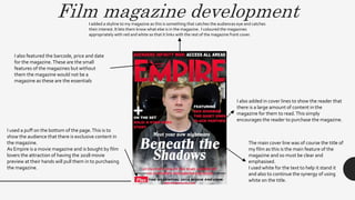 Film magazine developmentI added a skyline to my magazine as this is something that catches the audiences eye and catches
their interest. It lets them know what else is in the magazine. I coloured the magazines
appropriately with red and white so that it links with the rest of the magazine front cover.
I also added in cover lines to show the reader that
there is a large amount of content in the
magazine for them to read.This simply
encourages the reader to purchase the magazine.
The main cover line was of course the title of
my film as this is the main feature of the
magazine and so must be clear and
emphasised.
I used white for the text to help it stand it
and also to continue the synergy of using
white on the title.
I used a puff on the bottom of the page.This is to
show the audience that there is exclusive content in
the magazine.
As Empire is a movie magazine and is bought by film
lovers the attraction of having the 2018 movie
preview at their hands will pull them in to purchasing
the magazine.
I also featured the barcode, price and date
for the magazine.These are the small
features of the magazines but without
them the magazine would not be a
magazine as these are the essentials
 