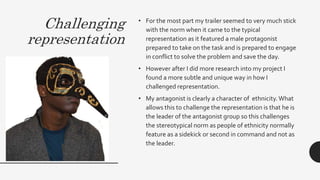 Challenging
representation
• For the most part my trailer seemed to very much stick
with the norm when it came to the typical
representation as it featured a male protagonist
prepared to take on the task and is prepared to engage
in conflict to solve the problem and save the day.
• However after I did more research into my project I
found a more subtle and unique way in how I
challenged representation.
• My antagonist is clearly a character of ethnicity.What
allows this to challenge the representation is that he is
the leader of the antagonist group so this challenges
the stereotypical norm as people of ethnicity normally
feature as a sidekick or second in command and not as
the leader.
 