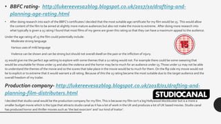 • BBFC rating- http://lukereevesa2blog.blogspot.co.uk/2017/10/drafting-and-
planning-age-rating.html
• After doing research into each of the BBFC’s certificates I decided that the most suitable age certificate for my film would be 15. This would allow
the content of the film to be aimed at slightly more mature audiences but also not make the movie to extreme. After doing more research into
what typically is given a 15 rating I found that most films of my genre are given this rating so that they can have a maximum appeal to the audience.
Under the age rating of 15 the film could potentially include:
Moderate strong language
Various uses of mild language
Violence can be shown and can be strong but should not overall dwell on the pain or the infliction of injury.
15 would give me the perfect age setting to explore with some themes that a 12 rating would not. For example there could be some swearing that
would be unsuitable for those under 15 and also the violence and the horror may be to much for an audience under 15.Those under 12 may not be able
to understand the themes of the movie and so the scares that take place in the movie would be to much for them. On the flip side my movie would not
be to explicit or to extreme that it would warrant a 18 rating. Because of this the 15 rating became the most suitable due to the target audience and the
overall freedom of my trailer.
Production company- http://lukereevesa2blog.blogspot.co.uk/2018/01/drafting-and-
planning-film-distributers.html
I decided that studio canal would be the production company for my film.This is because my film isn’t a big Hollywood blockbuster but is a more a
smaller budget movie which is the type that attracts studio canal as it has a lot of work in the UK and produces a lot of UK based movies. Studio canal
has produced horror and thriller movies such as ‘the last exorcism’ and ‘our kind of traitor’.
 