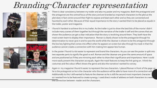 Branding-Character representation
• There is clear consistency between my trailer and also my poster and my magazine. Both the protagonist and
the antagonist are the central focus of the story and are branded as important characters to the plot as the
plot does in fact centre around their fight to expose and beat each other and so they are connected and
haunted by each other. Because of their equal importance to the story I wanted them to be placed as equals in
the trailer, poster and magazine.
• I found it hardest to achieve this in my trailer. As the trailer is just to show the best bits of the movie I didn’t
include many scenes of them together but through the narrative of the trailer it self and the scenes that are
shown the audience can get a clear indication that the story is revolving around them.They both have the
most screen team to display their importance. Roman is clearly shown to be the protagonist through his
determination to never give in and to save the world while the cleanser is shown to be the antagonist through
the low key lighting that comes into effect when he appears on screen but also through his mask in that the
audience cannot create a connection with him making him appear less human.
• In the poster I found it a lot easier to represent and brand the characters. As you can see the poster is split into
two separate parts to signify the good vs evil. Roman and the cleanser are given the same amount of space
and are positioned as if they are mirroring each other to show their significance and importance. Here I could
more easily present the characters as equals. Again the mask features to keep the link going on. I think the
costumes and the colour effect shows the genre and also the narrative I wanted to convey.
• Again in my magazine I found it easier to represent the two characters. I placed Roman in front of the page as
he is the protagonist so he is the character who the audience will be able to have more of a connection with.
Additionally to this I still wanted to feature the cleanser as he is still the second most important character
so I wanted him to be featured to create synergy. I used direct mode of address on both characters to create
the connection between reader and the characters.
 