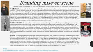 Branding mise-en-scene• The use of mise en scene is one of the most important features to create synergy between the trailer, poster and magazine cover.
Costume: The costume for the characters are really fairly simple in the trailer both the main characters are dressed in dark
clothing's. I did this for many reasons. By both characters featuring in dark clothing I felt that it better represented the horror genre as
they are in dark mysterious clothing.To carry this on I decided not to have my main protagonist dressed in lighter colours as I wanted
to show that not even he is safe from the darkness. The cleanser was dressed in dark clothing too to further be able to identify him
with the evil as darkness typically represents death and evil. I thought by having both characters in dark clothing it would further that
link that both the characters clearly have throughout the branding. In the poster for the trailer there no costume as the only visible
parts of the characters are the heads and the necks. In the magazine the costume is also very similar in the terms that it has dark
clothing to further connote the horror/thriller genre. For the cleanser I decided to just include the mask as I felt this would be the more
harrowing as it connected with the plot that anyone could be behind the mask.
Colour scheme: The colour scheme that I used was consistent throughout and perfectly represented the genre and narrative.
Constantly throughout the project I used darker colours to represent the darker themes that is taking place within the movie. The
darker colours were used to represent the shadows were the movie takes place but to also represent the antagonists on the side.The
only real use of lighter colour that I used was on the poster and that was just to represent the protagonist side to show the audience
the instinctive good vs evil. On the magazine the colour scheme changed a little but I still thought it was consistent. I used the typical
black and white to carry on the shadows and darkness feel but also the white to represent the goodness. I included the red not only to
help it stand out but also give that sense of danger as red typically connotes death, violence so it would add more danger to the feel of
the poster.
Props: As I was making a horror/thriller trailer one of the most important parts of that is its iconography so it was important that I
had some props that firstly could make the plot more effective and further it but also in some cases make it more scary. For example
all throughout the trailer and the poster and magazine it is quite clear that all the antagonists involved wear masks.This is done so that
the antagonist come across as more menacing and creepy as the audience do not know who is behind the mask and so can’t really
create a connection with them. I decided on two different mask designs one for the group and then a more distinctive mask for the
leader in a plague doctor mask as I thought that not only would this look more creepy but also because of the masks history. The mask
would link with the cleansers aim to ‘cleanse’ the world and make their perfect world which connects with the mask as its known that
those were the masks used when the plague was in effect and they tried to cleanse the world of the plague.
Props:
http://lukereevesa2blog.blogspot.co.uk/2017/10/drafting-and-planning-costumes.html
 