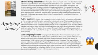 Applying
theory:
Strauss binary opposites: One theory that I believe can apply to the work that I have created
is the binary opposites theory. This simply means that everything has an opposite and in film and most
commonly horror/thriller is the battle between good and evil.The most notable way I did this was
through my poster. As you can see on my poster I have a clear split down the middle which then the
poster has two different colours, a light side and a dark side.The darker side is clearly representing the
evil which is therefore then the opposite of the light side which is representing the good in the movie. As
white often represents good, hope and purity which I portrayed on the protagonists side while on the
darker side the darkness can represent death, evil and mystery therefore complying with the theory of
binary opposites.
Active audience: I believe that many audiences are active and so are not a passive audience and
so they don’t just receive information passively but instead make sense of the messages that they see.
The whole plot of the trailer revolves around a secret group that works in the shadows and secretly runs
the world from the shadows. I believe that the audiences would actively be able to see the subtle link and
message that I tried to create with reality with all the conspiracies about secret organisations running the
world such as the ‘illuminati’ and the ‘three masons’. This is why the film is rated for 15 and over as its
basic concept deals with very dark and perhaps very real topics. I feel that this makes the overall product
more appealing.
Uses and gratifications: Carrying on with the idea that the audiences are very much active
and so consume the media actively is the uses and gratifications theory which focuses on how and why
audiences use media products. People that watch thrillers watch them because they want to be
entertained and thriller movies if done right keep the audience on the edge of their seat and build
suspense and tension and be thrilled. People who go to see horror movies want to be affected be them
they want the experience and want the rush of the adrenaline of not knowing what is going to happen.
My trailer clearly conveys the horror/thriller genre and so I made sure that the ancillary products did so to
so that the audience could be thrilled and also feel the rush of going to see a movie of this genre while
also conforming the most important and necessary conventions.
 
