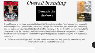 Overall branding
• Overall looking at my three products I believe that ‘Beneath the shadows’ was branded very successful
as all three products I believe share consistency through the use of colour, text and images. I would say
that the audiences would be able to identify the film from any of the products this is down mainly to the
representation of the characters and how they are placed. I also believe that the genre is portrayed
effectively through the colour and tone through all three products as each display the dark mysterious
colour to it.
• To further this I am happy with the three products as I feel that they generally meet the key and
important conventions needed for this genre.
 